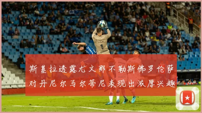 斯基拉透露尤文那不勒斯佛罗伦萨对丹尼尔马尔蒂尼表现出浓厚兴趣