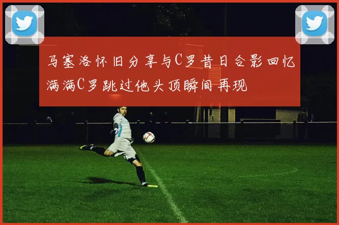 马塞洛怀旧分享与C罗昔日合影回忆满满C罗跳过他头顶瞬间再现