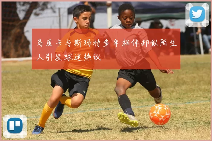 乌度卡与斯玛特多年相伴却似陌生人引发球迷热议