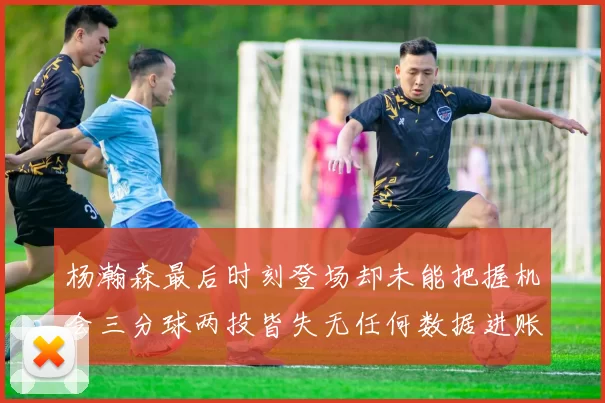 杨瀚森最后时刻登场却未能把握机会三分球两投皆失无任何数据进账