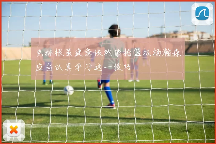 克林根虽疲惫依然能抢篮板杨瀚森应当认真学习这一技巧
