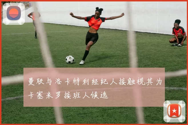 曼联与洛卡特利经纪人接触视其为卡塞米罗接班人候选