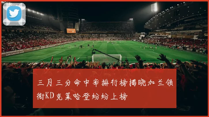 三月三分命中率排行榜揭晓加兰领衔KD克莱哈登纷纷上榜