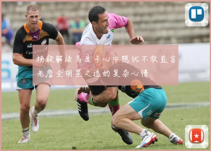 杨毅解读乌度卡心中隐忧不敢直言老詹全明星之选的复杂心情