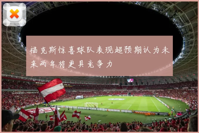 福克斯惊喜球队表现超预期认为未来两年将更具竞争力