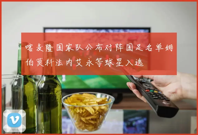 喀麦隆国家队公布对阵国足名单姆伯莫科法内艾永等球星入选