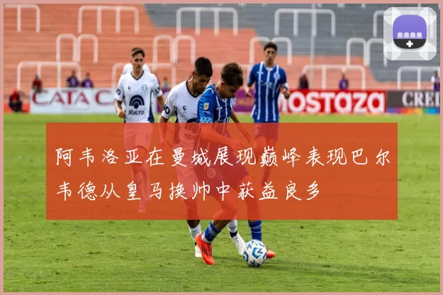 阿韦洛亚在曼城展现巅峰表现巴尔韦德从皇马换帅中获益良多