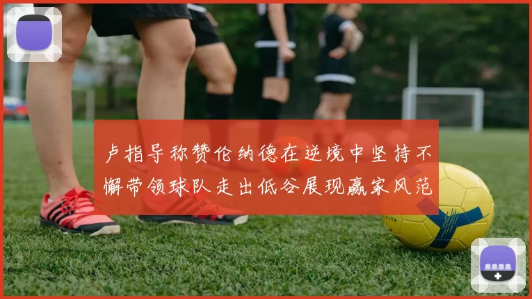 卢指导称赞伦纳德在逆境中坚持不懈带领球队走出低谷展现赢家风范