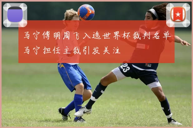 马宁傅明周飞入选世界杯裁判名单马宁担任主裁引发关注