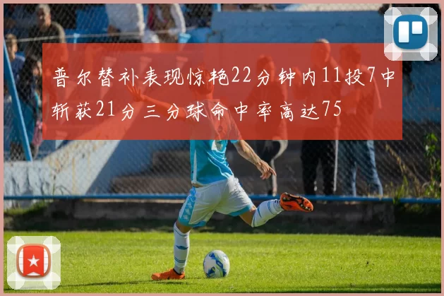 普尔替补表现惊艳22分钟内11投7中斩获21分三分球命中率高达75