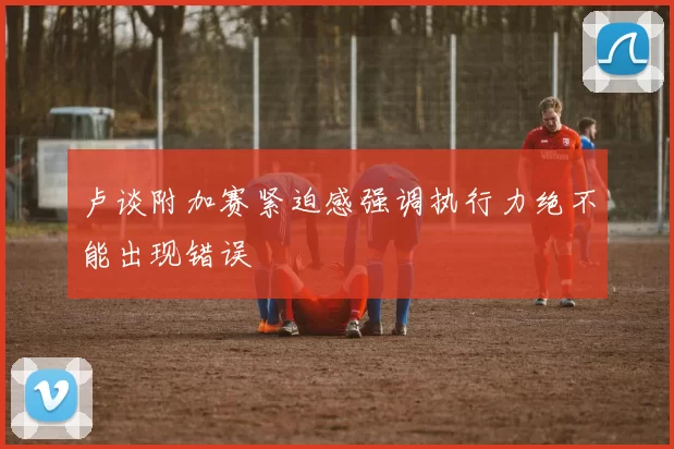 卢谈附加赛紧迫感强调执行力绝不能出现错误